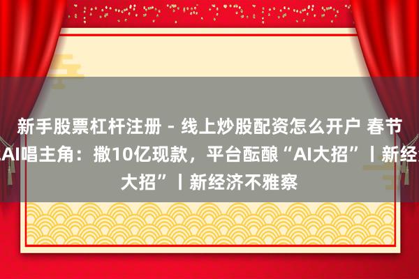 新手股票杠杆注册 - 线上炒股配资怎么开户 春节红包大战AI唱主角：撒10亿现款，平台酝酿“AI大招”丨新经济不雅察