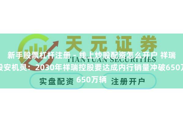 新手股票杠杆注册 - 线上炒股配资怎么开户 祥瑞控股安机灵：2030年祥瑞控股要达成内行销量冲破650万辆