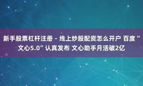 新手股票杠杆注册 - 线上炒股配资怎么开户 百度“文心5.0”认真发布 文心助手月活破2亿