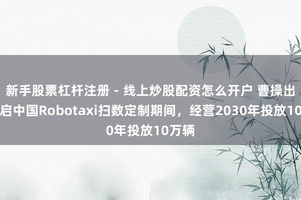 新手股票杠杆注册 - 线上炒股配资怎么开户 曹操出行开启中国Robotaxi扫数定制期间，经营2030年投放10万辆
