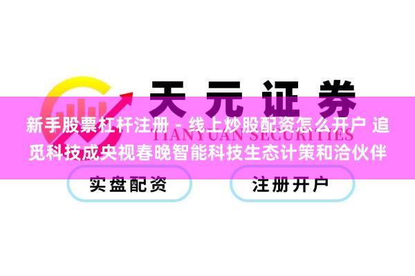 新手股票杠杆注册 - 线上炒股配资怎么开户 追觅科技成央视春晚智能科技生态计策和洽伙伴