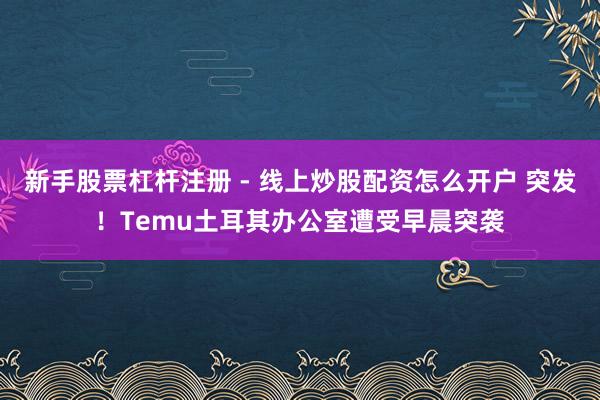 新手股票杠杆注册 - 线上炒股配资怎么开户 突发！Temu土耳其办公室遭受早晨突袭