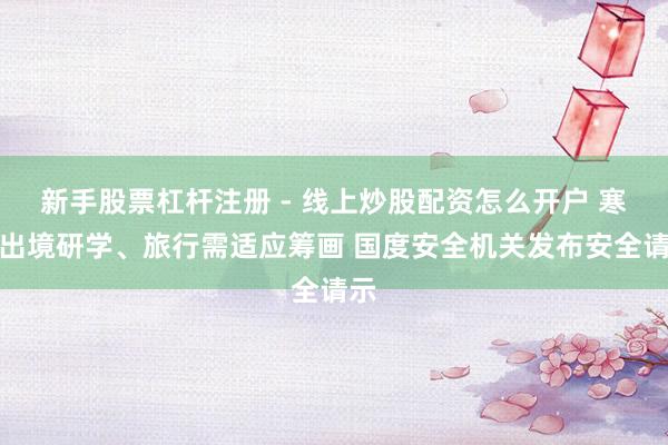 新手股票杠杆注册 - 线上炒股配资怎么开户 寒假出境研学、旅行需适应筹画 国度安全机关发布安全请示