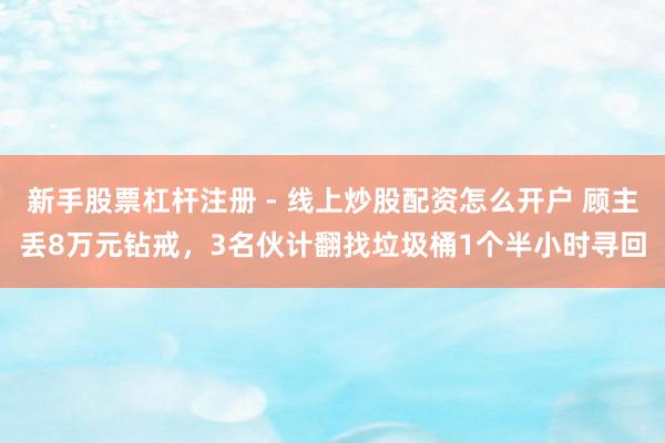 新手股票杠杆注册 - 线上炒股配资怎么开户 顾主丢8万元钻戒，3名伙计翻找垃圾桶1个半小时寻回