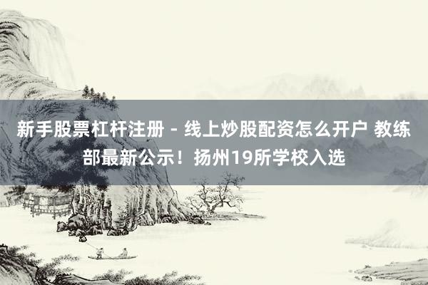 新手股票杠杆注册 - 线上炒股配资怎么开户 教练部最新公示！扬州19所学校入选