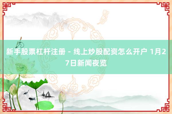 新手股票杠杆注册 - 线上炒股配资怎么开户 1月27日新闻夜览