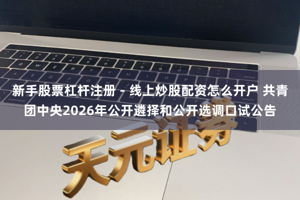 新手股票杠杆注册 - 线上炒股配资怎么开户 共青团中央2026年公开遴择和公开选调口试公告