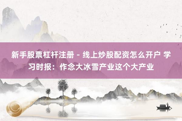 新手股票杠杆注册 - 线上炒股配资怎么开户 学习时报：作念大冰雪产业这个大产业