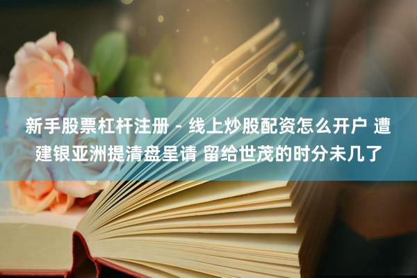 新手股票杠杆注册 - 线上炒股配资怎么开户 遭建银亚洲提清盘呈请 留给世茂的时分未几了