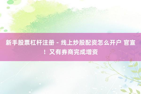 新手股票杠杆注册 - 线上炒股配资怎么开户 官宣！又有券商完成增资