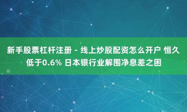 新手股票杠杆注册 - 线上炒股配资怎么开户 恒久低于0.6% 日本银行业解围净息差之困