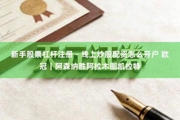 新手股票杠杆注册 - 线上炒股配资怎么开户 欧冠｜阿森纳胜阿拉木图凯拉特