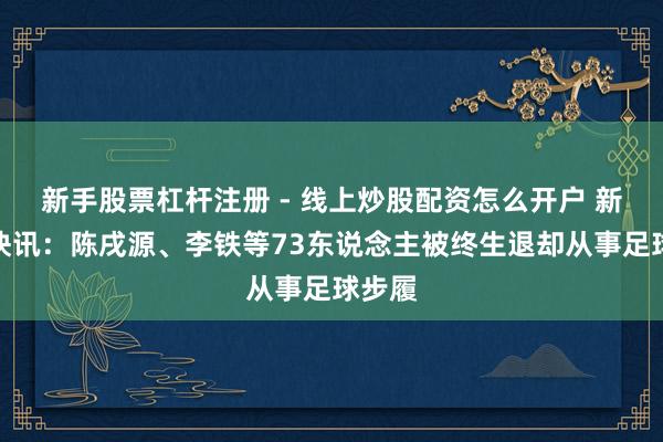 新手股票杠杆注册 - 线上炒股配资怎么开户 新华社快讯：陈戌源、李铁等73东说念主被终生退却从事足球步履