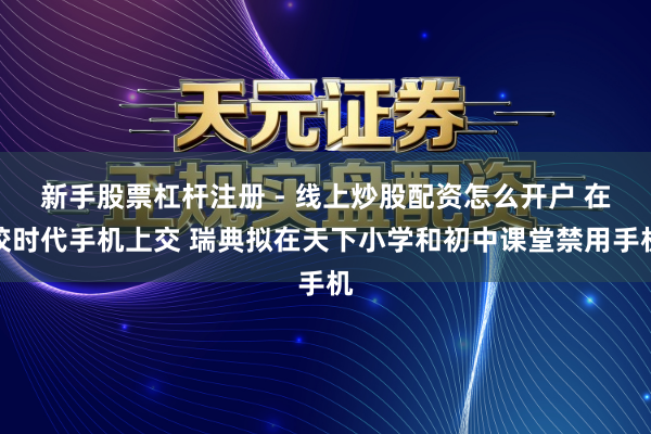 新手股票杠杆注册 - 线上炒股配资怎么开户 在校时代手机上交 瑞典拟在天下小学和初中课堂禁用手机