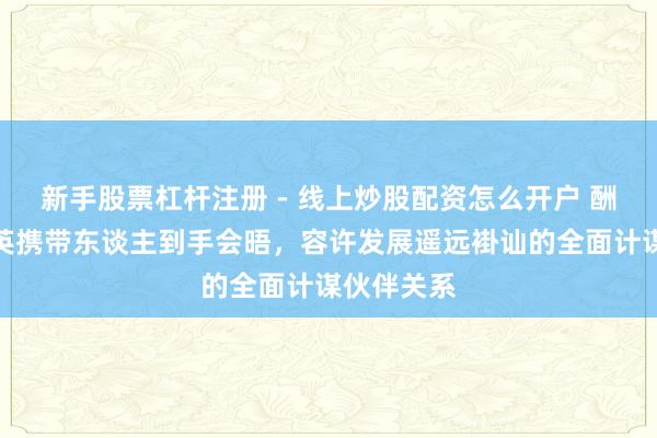 新手股票杠杆注册 - 线上炒股配资怎么开户 酬酢部：中英携带东谈主到手会晤，容许发展遥远褂讪的全面计谋伙伴关系
