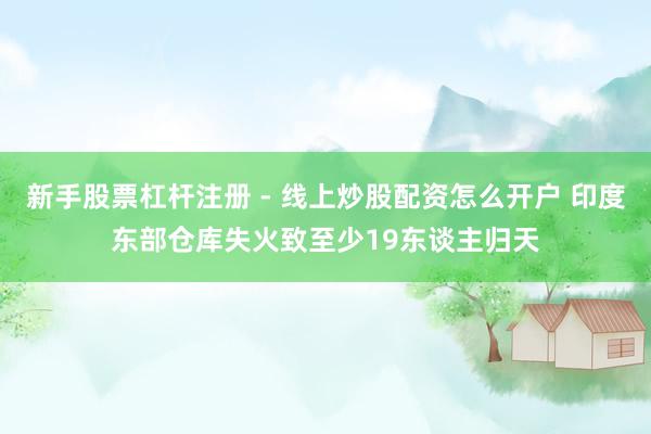 新手股票杠杆注册 - 线上炒股配资怎么开户 印度东部仓库失火致至少19东谈主归天