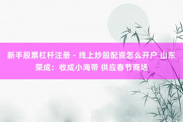 新手股票杠杆注册 - 线上炒股配资怎么开户 山东荣成：收成小海带 供应春节商场
