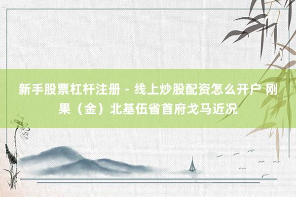 新手股票杠杆注册 - 线上炒股配资怎么开户 刚果（金）北基伍省首府戈马近况