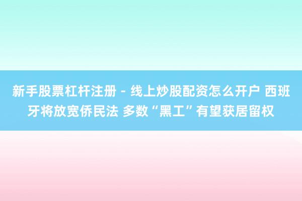 新手股票杠杆注册 - 线上炒股配资怎么开户 西班牙将放宽侨民法 多数“黑工”有望获居留权