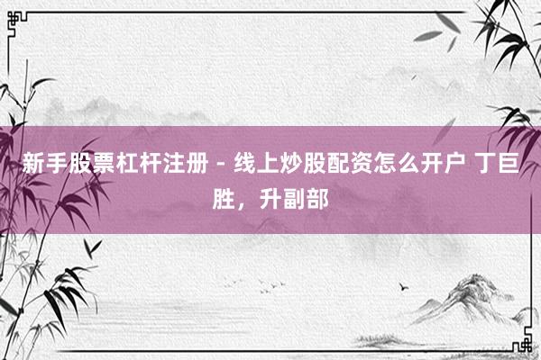 新手股票杠杆注册 - 线上炒股配资怎么开户 丁巨胜，升副部