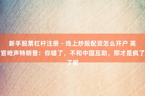 新手股票杠杆注册 - 线上炒股配资怎么开户 英高官呛声特朗普：你错了，不和中国互助，那才是疯了呢
