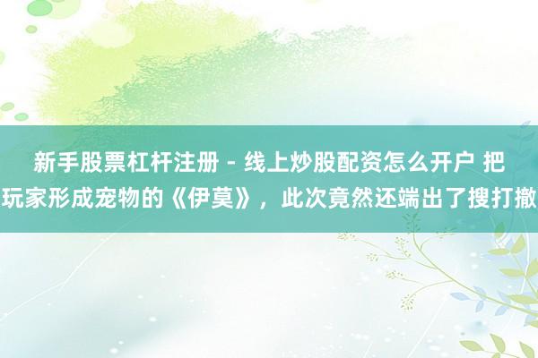 新手股票杠杆注册 - 线上炒股配资怎么开户 把玩家形成宠物的《伊莫》，此次竟然还端出了搜打撤