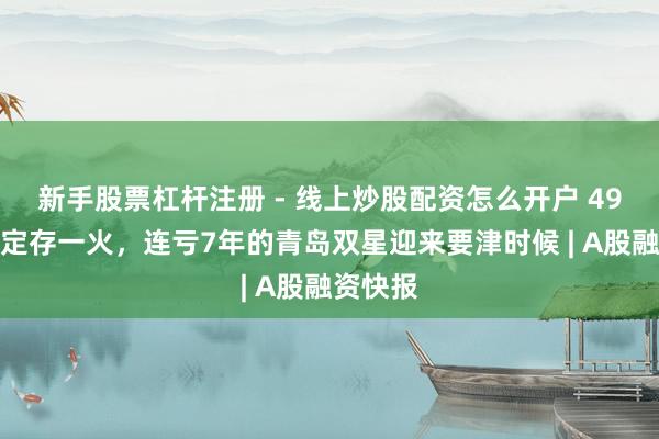 新手股票杠杆注册 - 线上炒股配资怎么开户 49亿并购定存一火，连亏7年的青岛双星迎来要津时候 | A股融资快报
