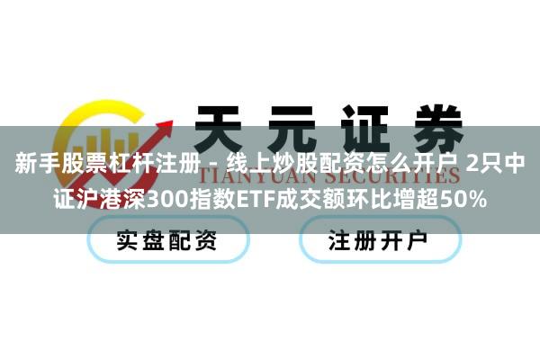 新手股票杠杆注册 - 线上炒股配资怎么开户 2只中证沪港深300指数ETF成交额环比增超50%