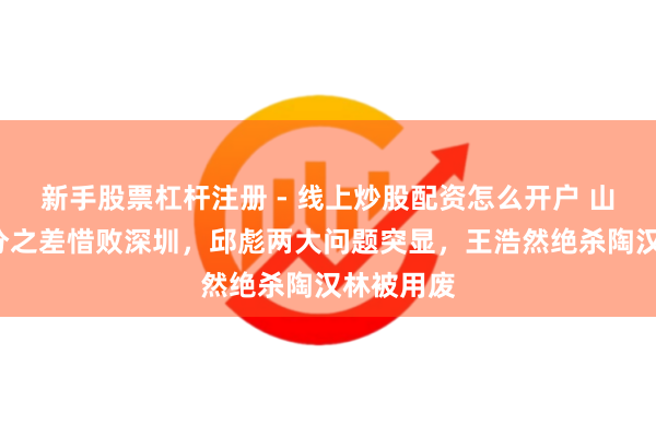 新手股票杠杆注册 - 线上炒股配资怎么开户 山东男篮3分之差惜败深圳，邱彪两大问题突显，王浩然绝杀陶汉林被用废