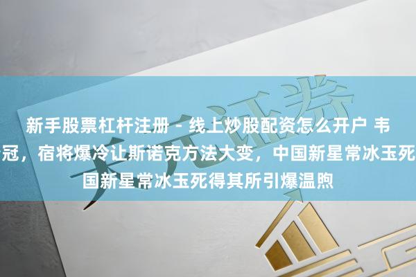 新手股票杠杆注册 - 线上炒股配资怎么开户 韦克林强势逆袭夺冠，宿将爆冷让斯诺克方法大变，中国新星常冰玉死得其所引爆温煦