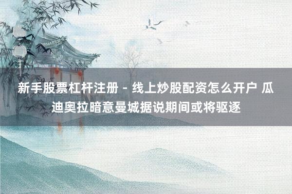 新手股票杠杆注册 - 线上炒股配资怎么开户 瓜迪奥拉暗意曼城据说期间或将驱逐