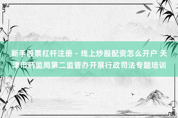 新手股票杠杆注册 - 线上炒股配资怎么开户 天津市药监局第二监管办开展行政司法专题培训