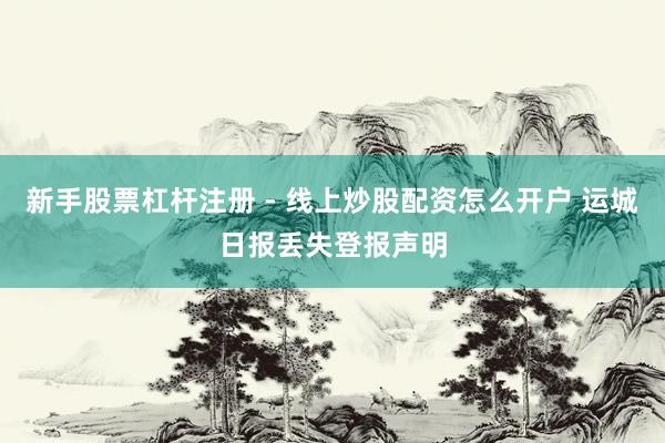 新手股票杠杆注册 - 线上炒股配资怎么开户 运城日报丢失登报声明