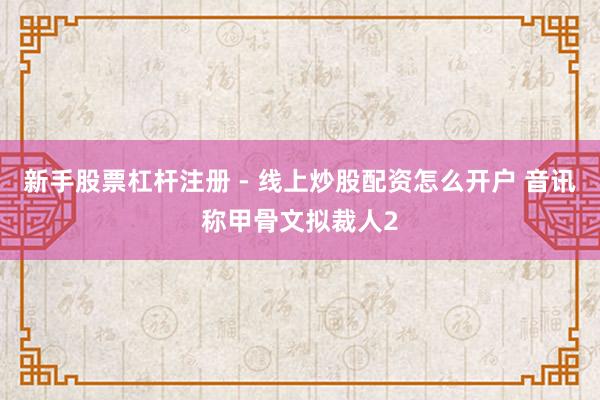新手股票杠杆注册 - 线上炒股配资怎么开户 音讯称甲骨文拟裁人2