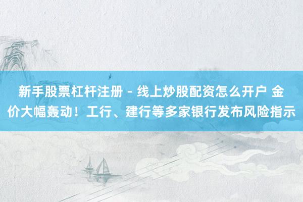 新手股票杠杆注册 - 线上炒股配资怎么开户 金价大幅轰动！工行、建行等多家银行发布风险指示