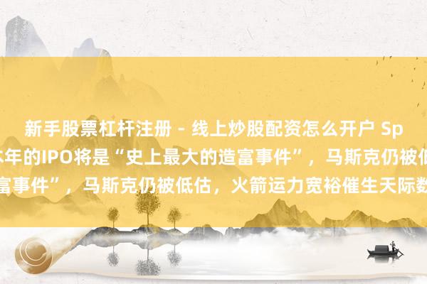 新手股票杠杆注册 - 线上炒股配资怎么开户 Space X投资东说念主：本年的IPO将是“史上最大的造富事件”，马斯克仍被低估，火箭运力宽裕催生天际数据中心