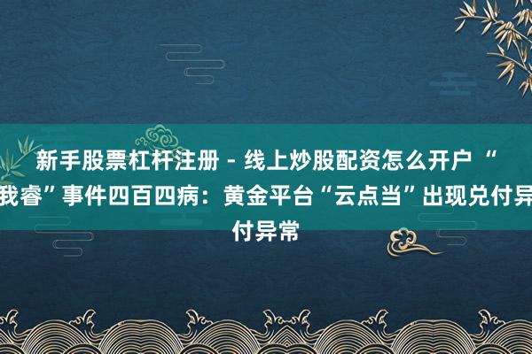 新手股票杠杆注册 - 线上炒股配资怎么开户 “杰我睿”事件四百四病：黄金平台“云点当”出现兑付异常
