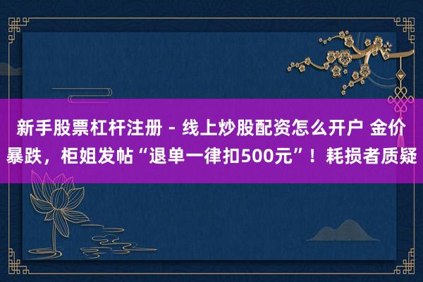 新手股票杠杆注册 - 线上炒股配资怎么开户 金价暴跌，柜姐发帖“退单一律扣500元”！耗损者质疑