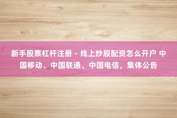 新手股票杠杆注册 - 线上炒股配资怎么开户 中国移动、中国联通、中国电信，集体公告