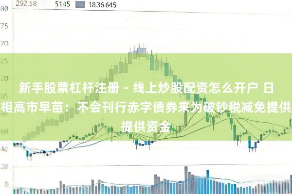 新手股票杠杆注册 - 线上炒股配资怎么开户 日本首相高市早苗：不会刊行赤字债券来为破钞税减免提供资金