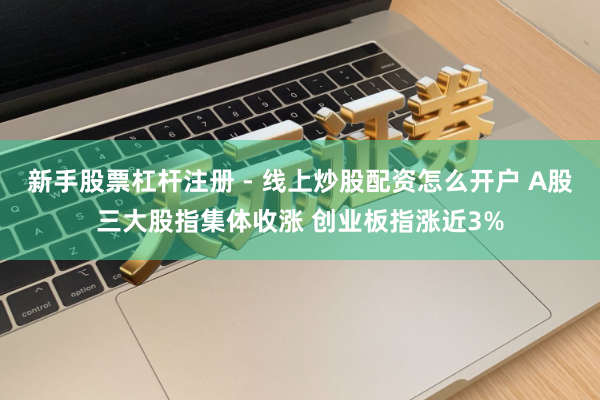 新手股票杠杆注册 - 线上炒股配资怎么开户 A股三大股指集体收涨 创业板指涨近3%