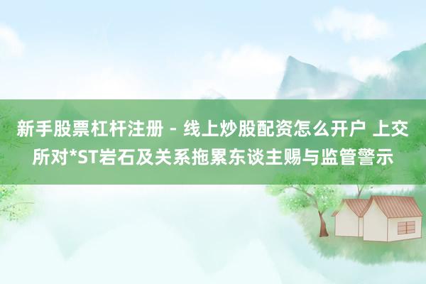 新手股票杠杆注册 - 线上炒股配资怎么开户 上交所对*ST岩石及关系拖累东谈主赐与监管警示
