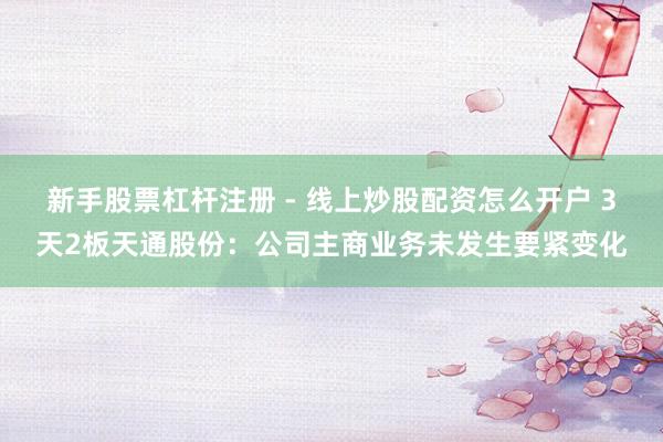新手股票杠杆注册 - 线上炒股配资怎么开户 3天2板天通股份：公司主商业务未发生要紧变化