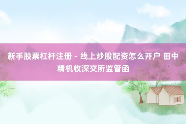 新手股票杠杆注册 - 线上炒股配资怎么开户 田中精机收深交所监管函