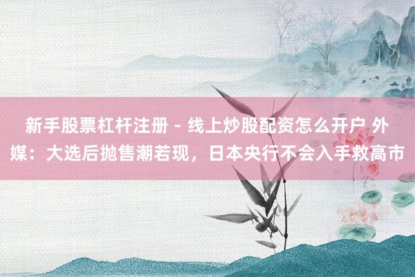 新手股票杠杆注册 - 线上炒股配资怎么开户 外媒：大选后抛售潮若现，日本央行不会入手救高市