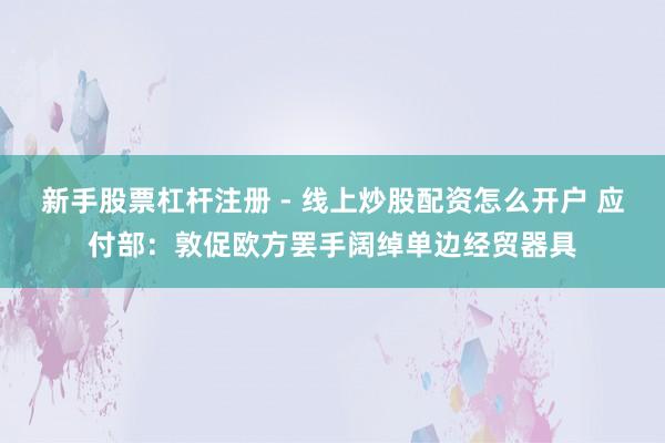 新手股票杠杆注册 - 线上炒股配资怎么开户 应付部：敦促欧方罢手阔绰单边经贸器具