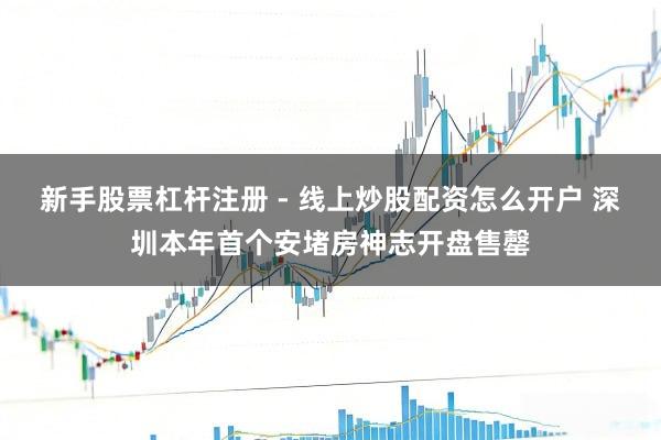 新手股票杠杆注册 - 线上炒股配资怎么开户 深圳本年首个安堵房神志开盘售罄