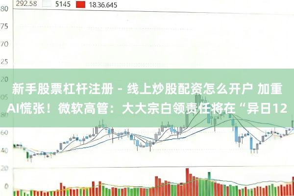 新手股票杠杆注册 - 线上炒股配资怎么开户 加重AI慌张！微软高管：大大宗白领责任将在“异日12