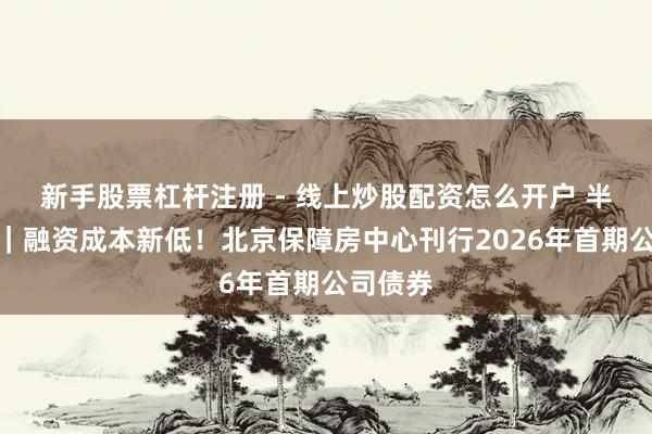 新手股票杠杆注册 - 线上炒股配资怎么开户 半两财经｜融资成本新低！北京保障房中心刊行2026年首期公司债券