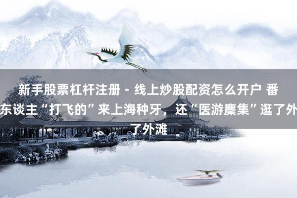 新手股票杠杆注册 - 线上炒股配资怎么开户 番邦东谈主“打飞的”来上海种牙，还“医游麇集”逛了外滩